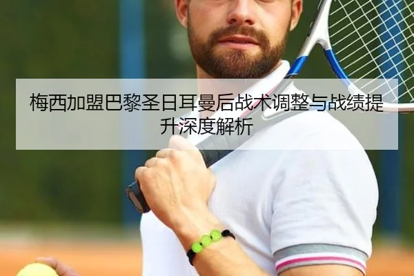 梅西加盟巴黎圣日耳曼后战术调整与战绩提升深度解析