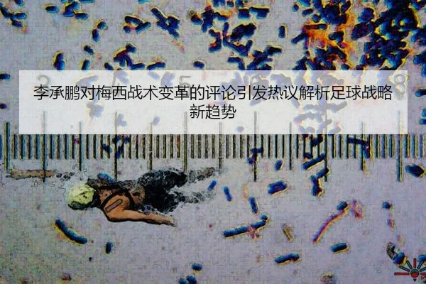 李承鹏对梅西战术变革的评论引发热议解析足球战略新趋势