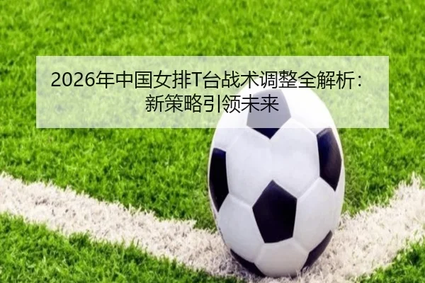 2026年中国女排T台战术调整全解析：新策略引领未来